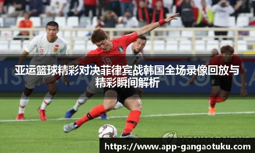 亚运篮球精彩对决菲律宾战韩国全场录像回放与精彩瞬间解析