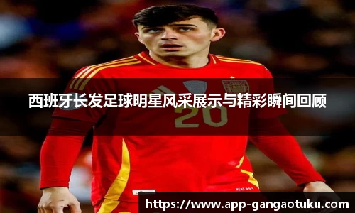 西班牙长发足球明星风采展示与精彩瞬间回顾