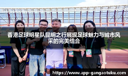 香港足球明星队昆明之行展现足球魅力与城市风采的完美结合